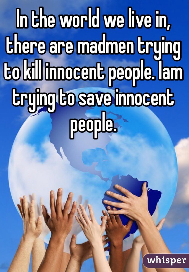 In the world we live in, there are madmen trying to kill innocent people. Iam trying to save innocent people.