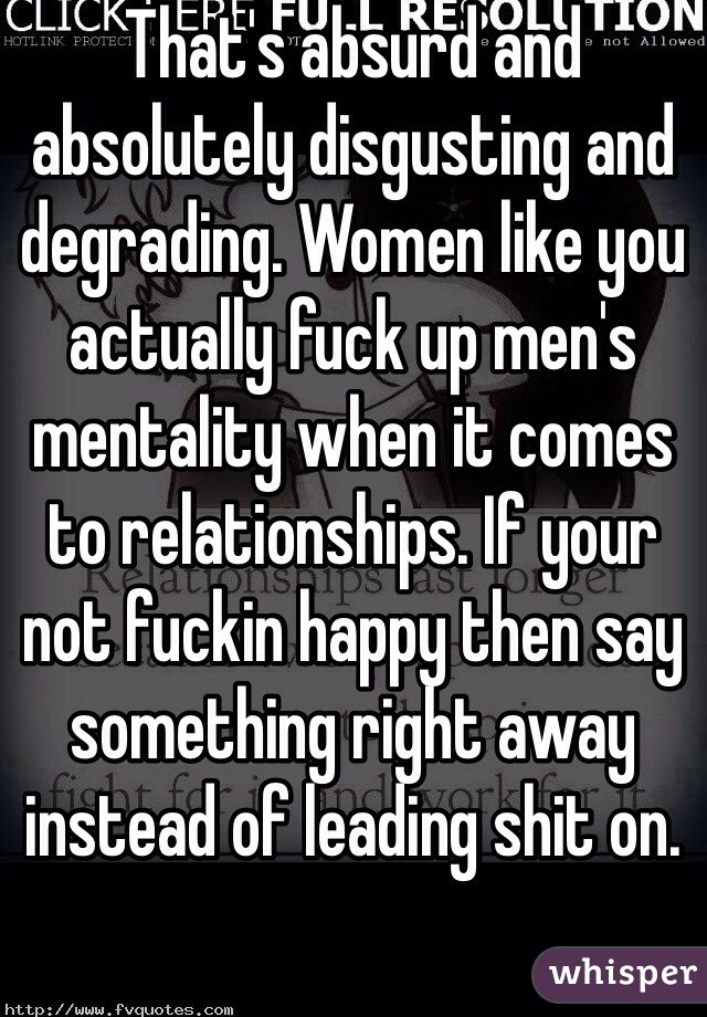That's absurd and absolutely disgusting and degrading. Women like you actually fuck up men's mentality when it comes to relationships. If your not fuckin happy then say something right away instead of leading shit on. 