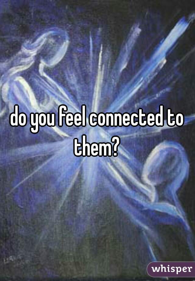 do you feel connected to them? 