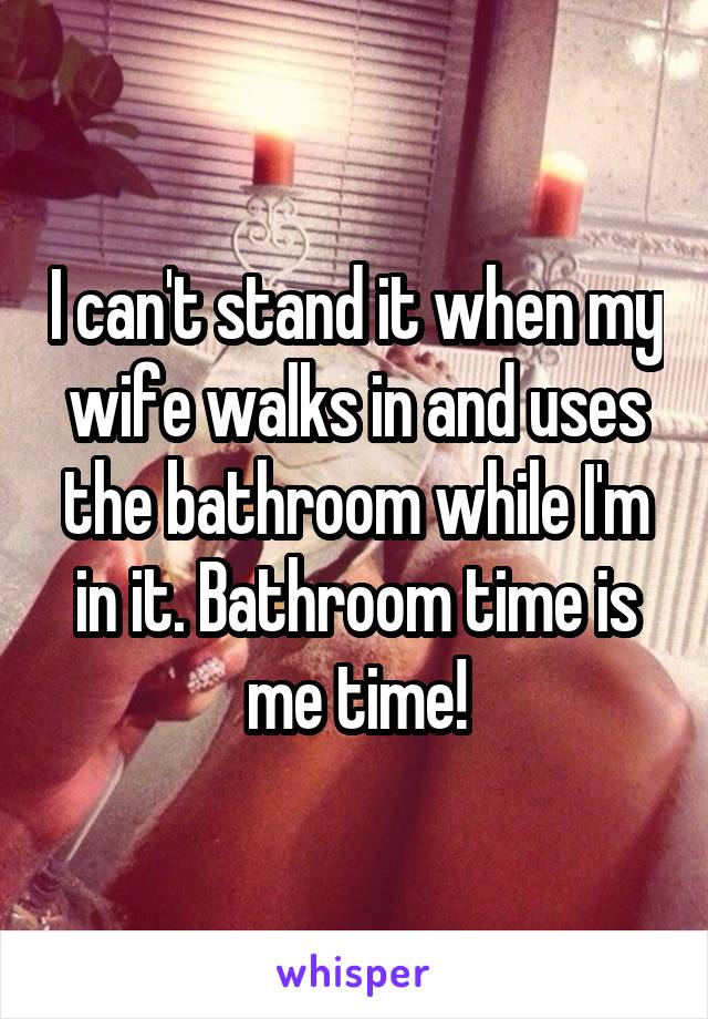 I can't stand it when my wife walks in and uses the bathroom while I'm in it. Bathroom time is me time!