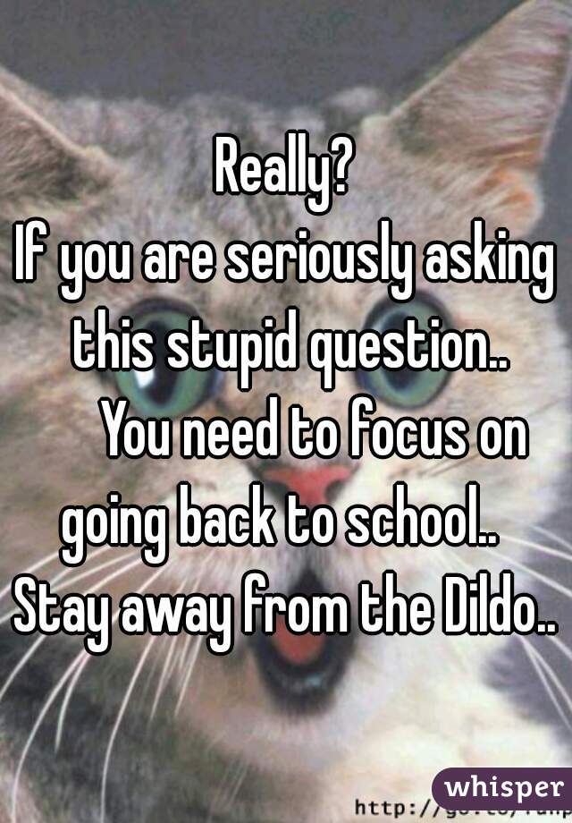 Really?

If you are seriously asking this stupid question..

     You need to focus on going back to school..   Stay away from the Dildo.. 