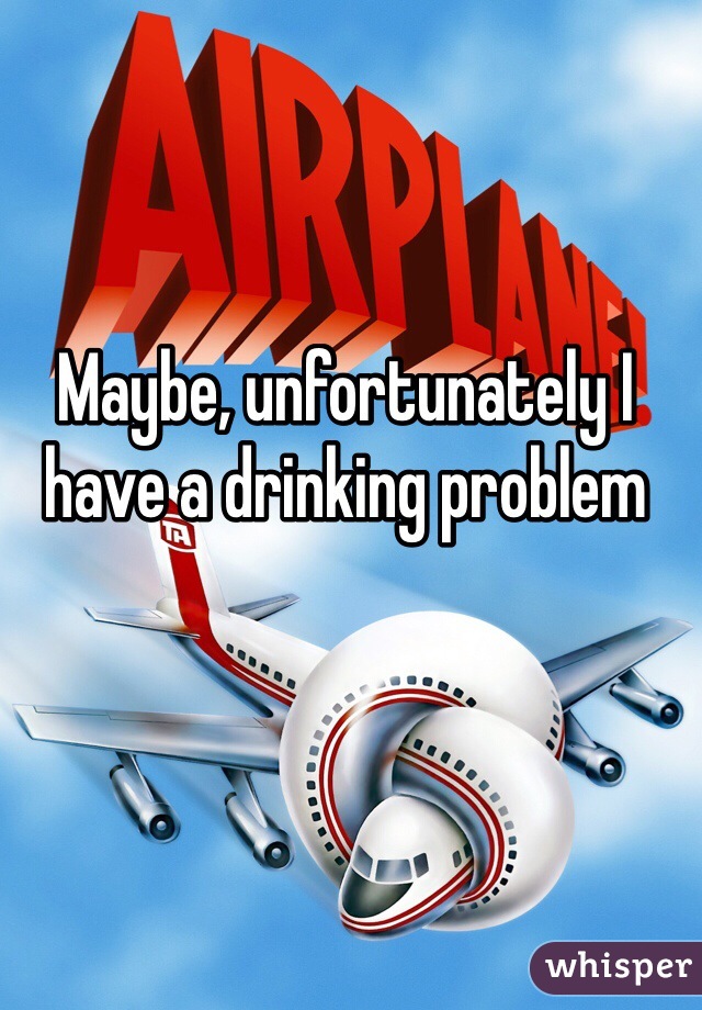 Maybe, unfortunately I have a drinking problem