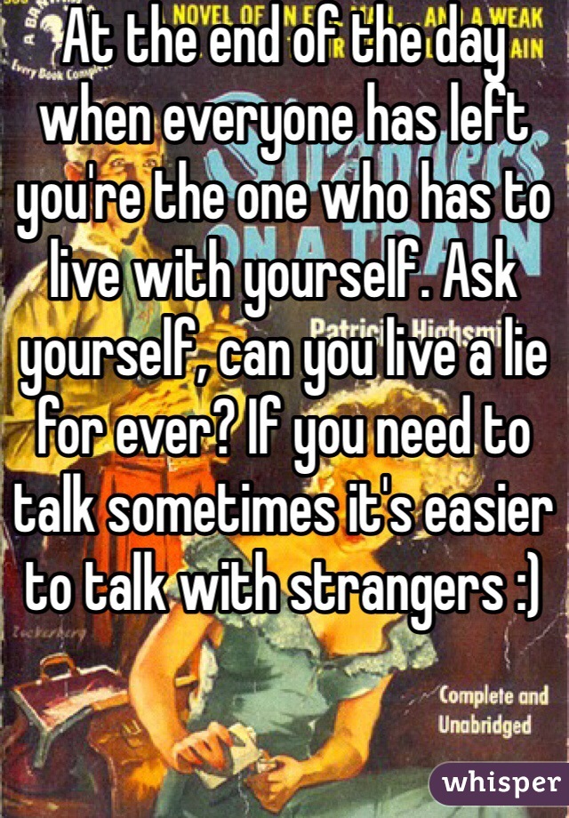 At the end of the day when everyone has left you're the one who has to live with yourself. Ask yourself, can you live a lie for ever? If you need to talk sometimes it's easier to talk with strangers :) 