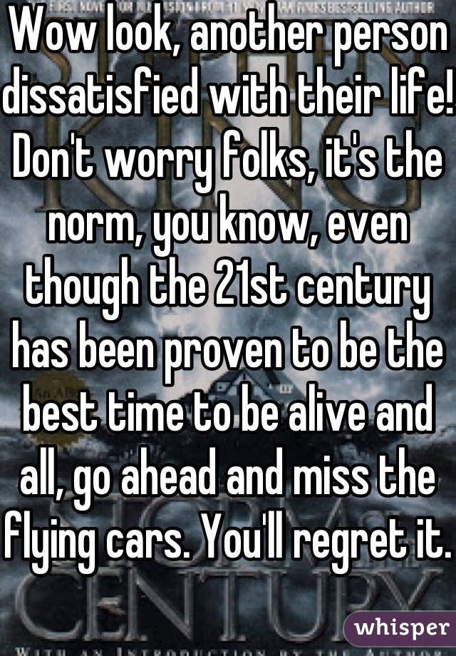 Wow look, another person dissatisfied with their life! Don't worry folks, it's the norm, you know, even though the 21st century has been proven to be the best time to be alive and all, go ahead and miss the flying cars. You'll regret it.
