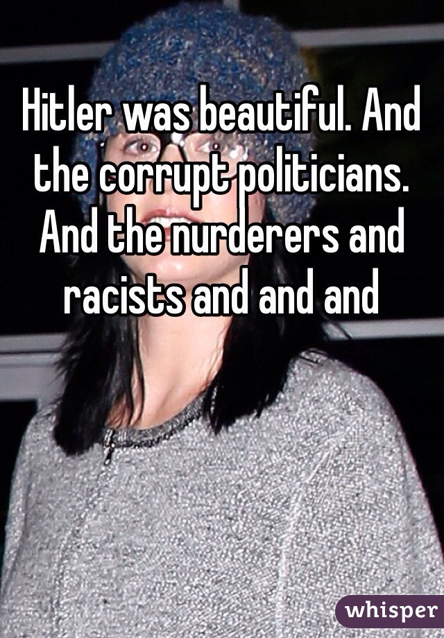 Hitler was beautiful. And the corrupt politicians. And the nurderers and racists and and and