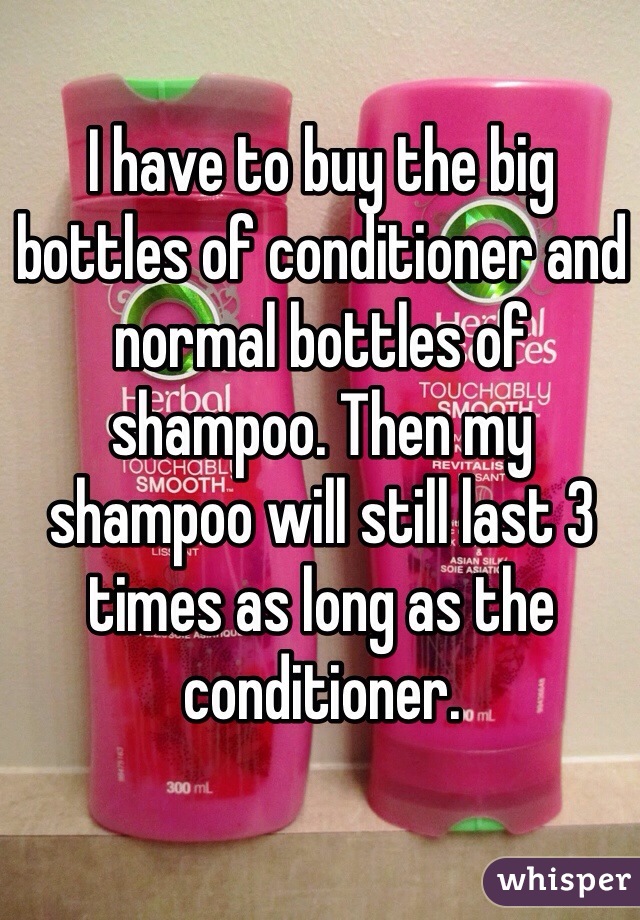 I have to buy the big bottles of conditioner and normal bottles of shampoo. Then my shampoo will still last 3 times as long as the conditioner. 