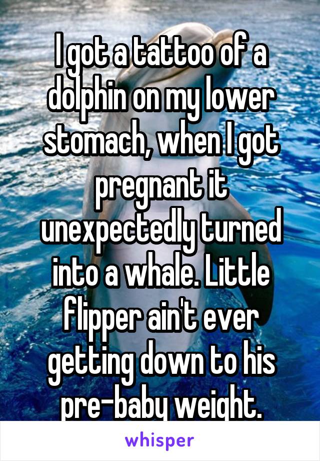 I got a tattoo of a dolphin on my lower stomach, when I got pregnant it unexpectedly turned into a whale. Little flipper ain't ever getting down to his pre-baby weight.