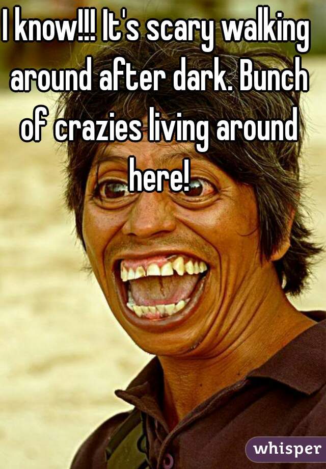 I know!!! It's scary walking around after dark. Bunch of crazies living around here!