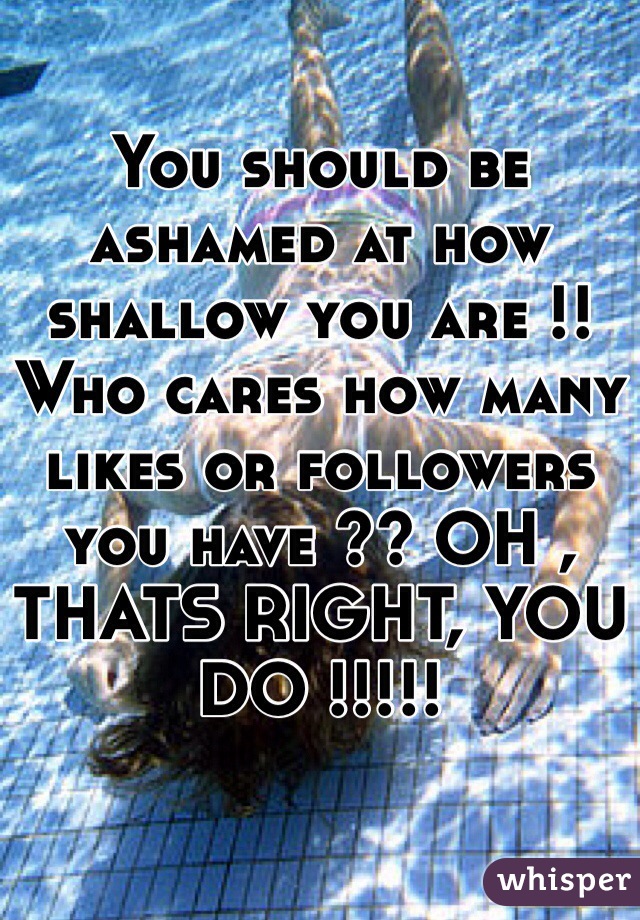 You should be ashamed at how shallow you are !! Who cares how many likes or followers you have ?? OH , THATS RIGHT, YOU DO !!!!!
