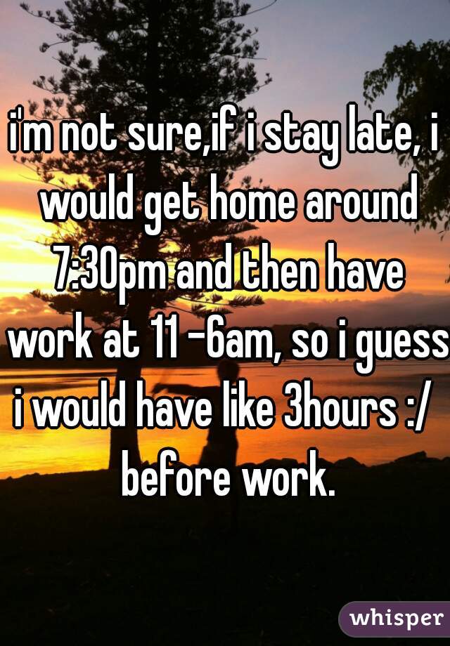 i'm not sure,if i stay late, i would get home around 7:30pm and then have work at 11 -6am, so i guess i would have like 3hours :/  before work.