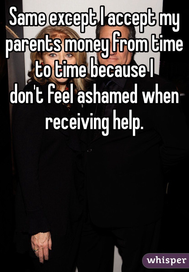 Same except I accept my parents money from time to time because I
don't feel ashamed when receiving help.