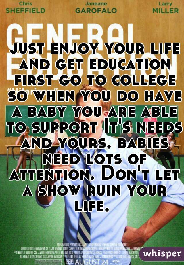  just enjoy your life and get education first go to college so when you do have a baby you are able to support It's needs and yours. babies need lots of attention. Don't let a show ruin your life. 