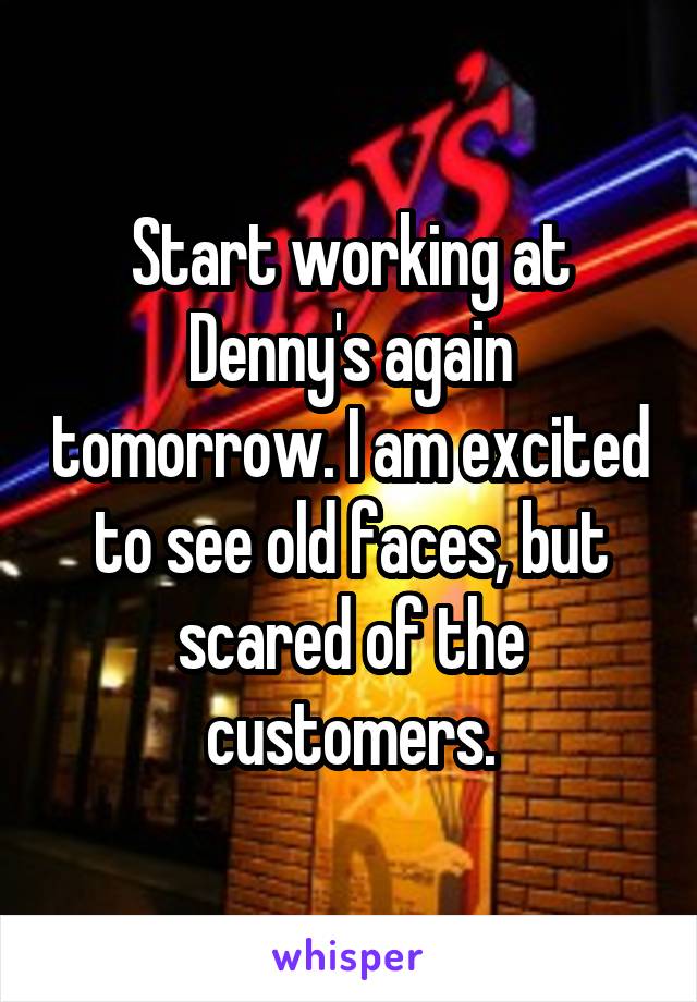 Start working at Denny's again tomorrow. I am excited to see old faces, but scared of the customers.