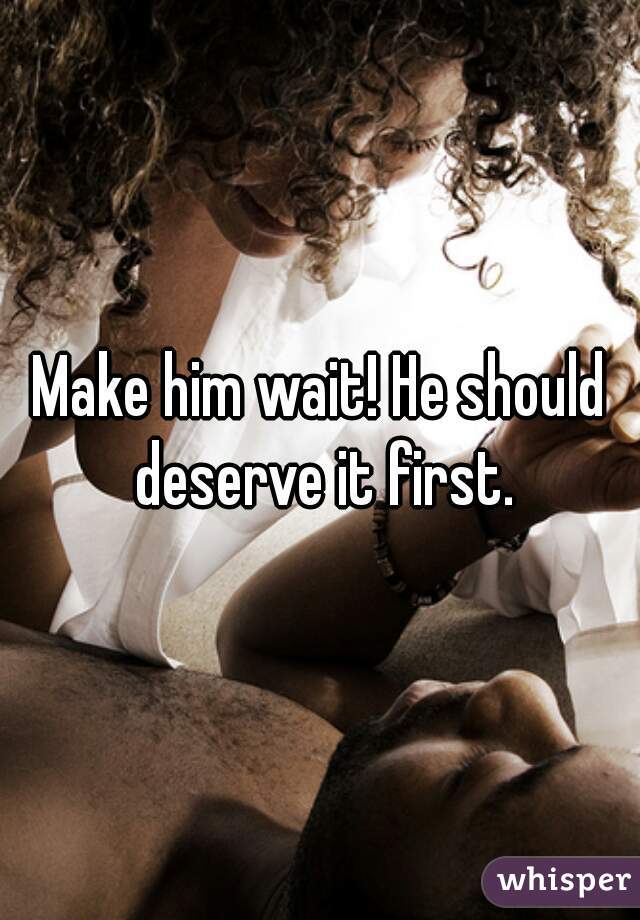 Make him wait! He should deserve it first.