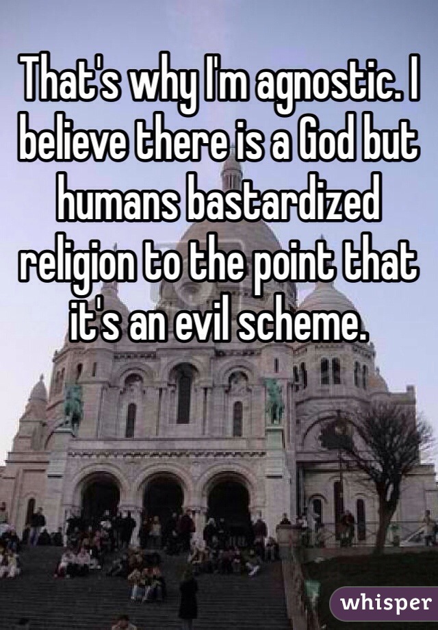 That's why I'm agnostic. I believe there is a God but humans bastardized religion to the point that it's an evil scheme. 