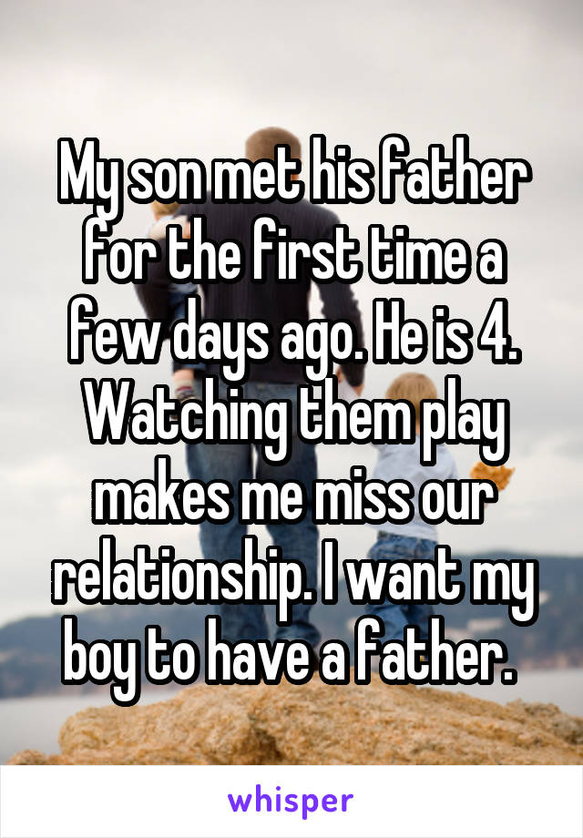 My son met his father for the first time a few days ago. He is 4. Watching them play makes me miss our relationship. I want my boy to have a father. 