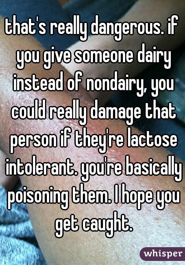 that's really dangerous. if you give someone dairy instead of nondairy, you could really damage that person if they're lactose intolerant. you're basically poisoning them. I hope you get caught.