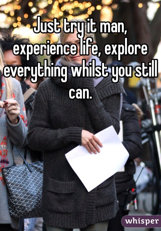 Just try it man, experience life, explore everything whilst you still can.