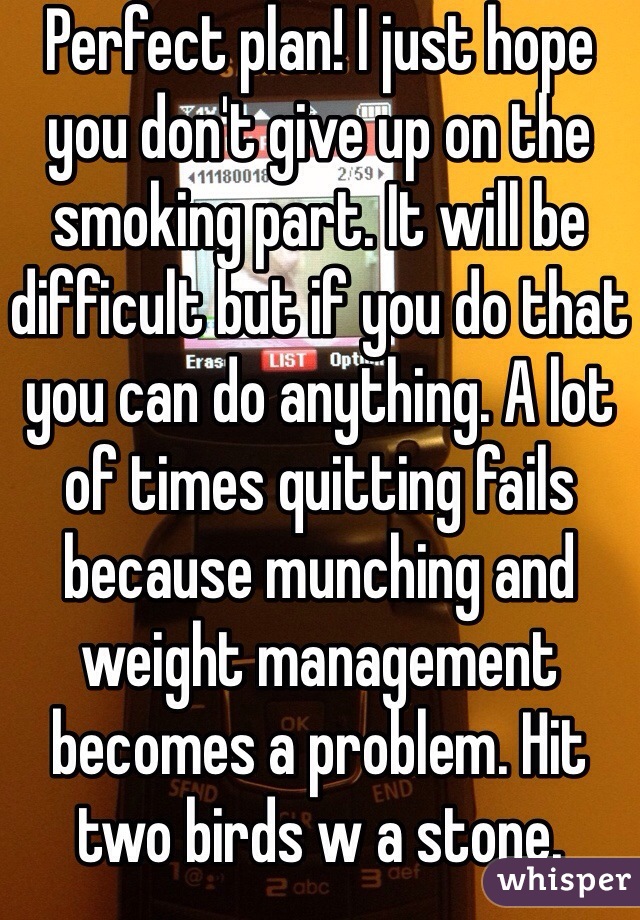 Perfect plan! I just hope you don't give up on the smoking part. It will be difficult but if you do that you can do anything. A lot of times quitting fails because munching and weight management becomes a problem. Hit two birds w a stone. 