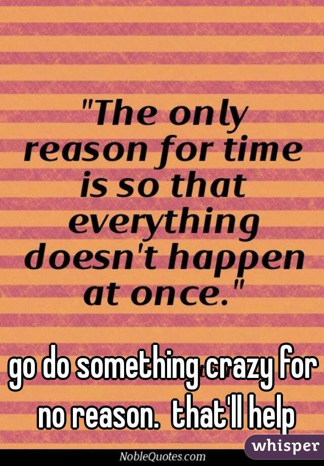 go do something crazy for no reason.  that'll help