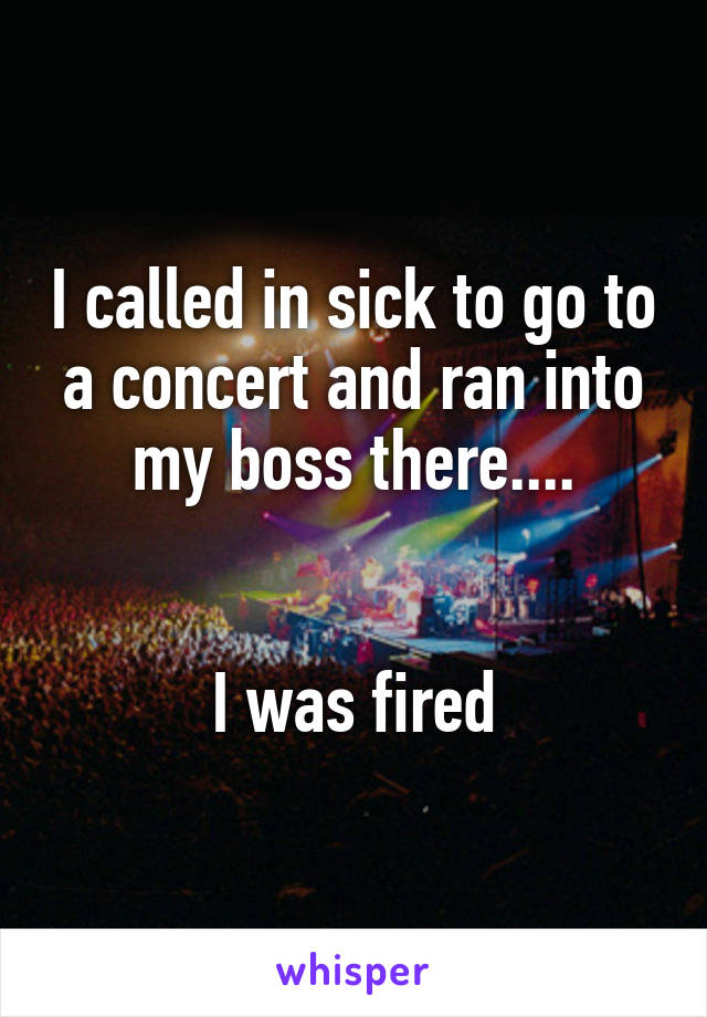 I called in sick to go to a concert and ran into my boss there....


I was fired