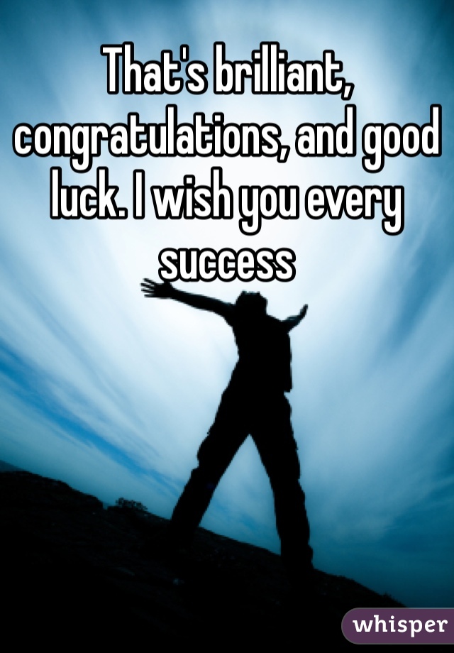 That's brilliant, congratulations, and good luck. I wish you every success 