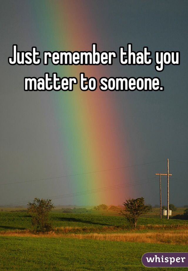 Just remember that you matter to someone.