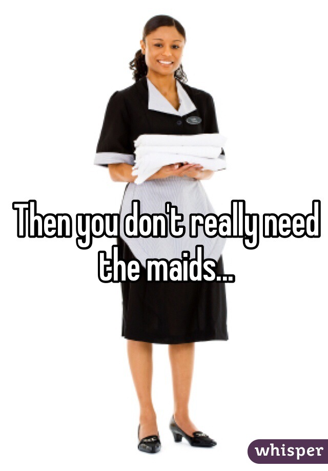 Then you don't really need the maids...