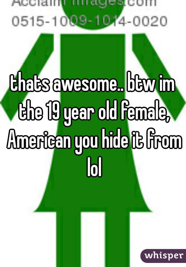 thats awesome.. btw im the 19 year old female, American you hide it from lol