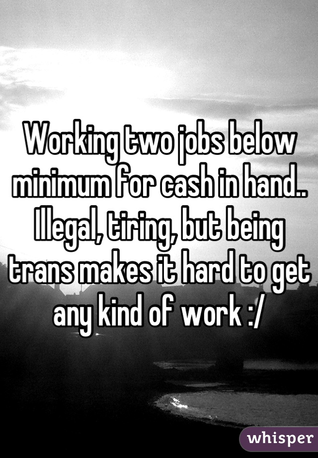 Working two jobs below minimum for cash in hand.. Illegal, tiring, but being trans makes it hard to get any kind of work :/
