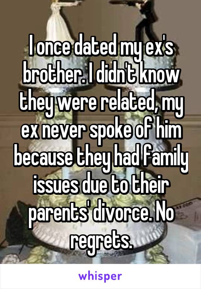 I once dated my ex's brother. I didn't know they were related, my ex never spoke of him because they had family issues due to their parents' divorce. No regrets.