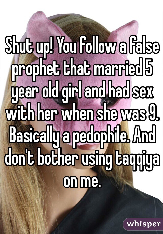 Shut up! You follow a false prophet that married 5 year old girl and had sex with her when she was 9. Basically a pedophile. And don't bother using taqqiya on me.