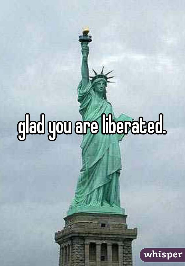 glad you are liberated.