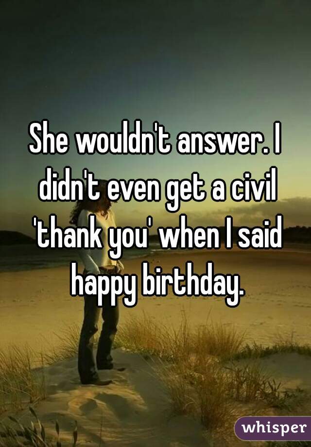 She wouldn't answer. I didn't even get a civil 'thank you' when I said happy birthday.