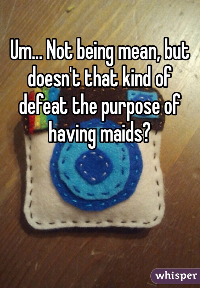Um... Not being mean, but doesn't that kind of defeat the purpose of having maids?