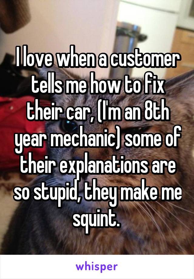 I love when a customer tells me how to fix their car, (I'm an 8th year mechanic) some of their explanations are so stupid, they make me squint. 