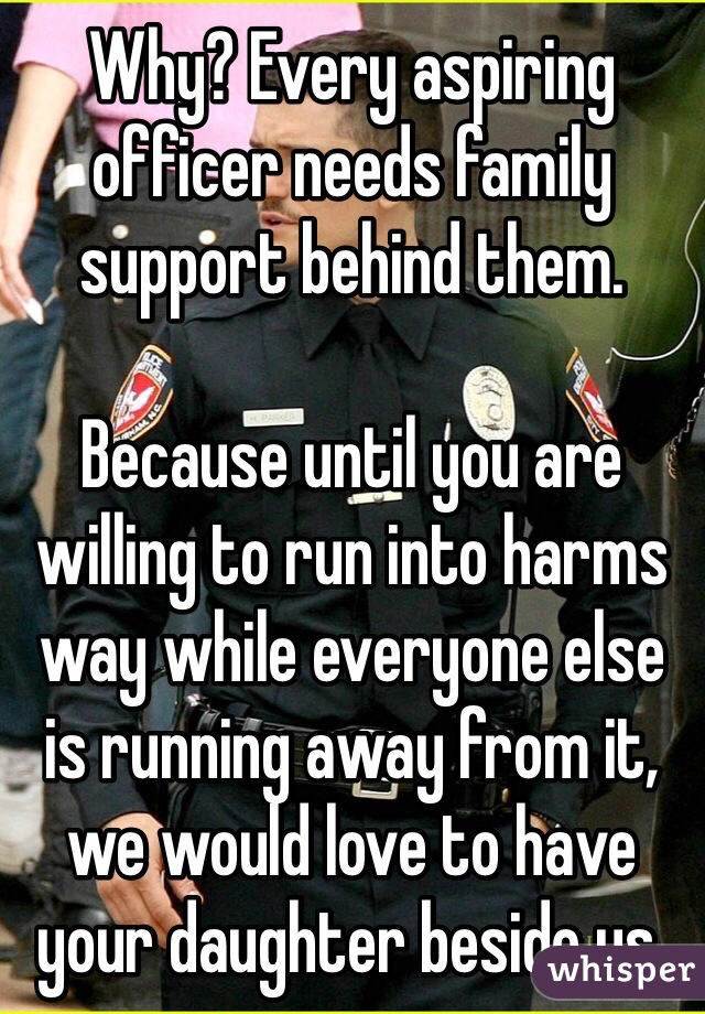 Why? Every aspiring officer needs family support behind them.

Because until you are willing to run into harms way while everyone else is running away from it, we would love to have your daughter beside us.
