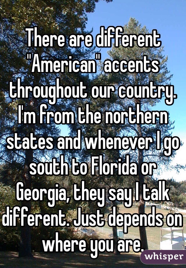 There are different "American" accents throughout our country. I'm from the northern states and whenever I go south to Florida or Georgia, they say I talk different. Just depends on where you are. 