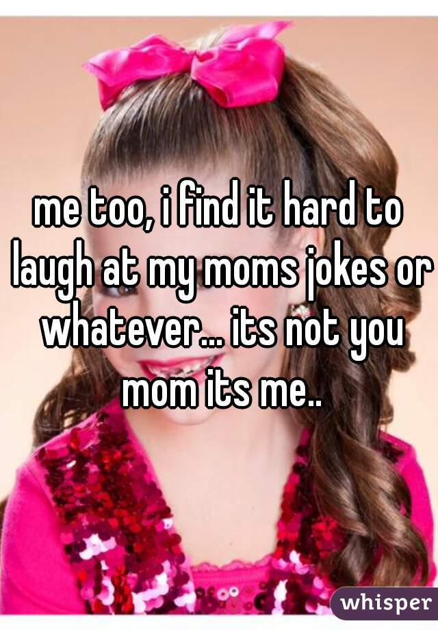 me too, i find it hard to laugh at my moms jokes or whatever... its not you mom its me..