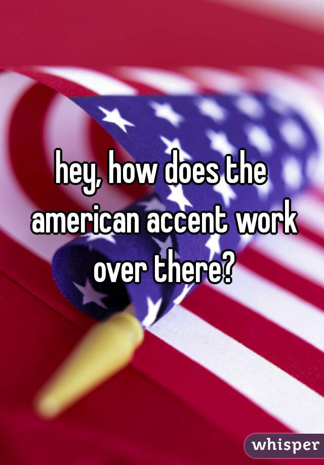 hey, how does the american accent work over there?