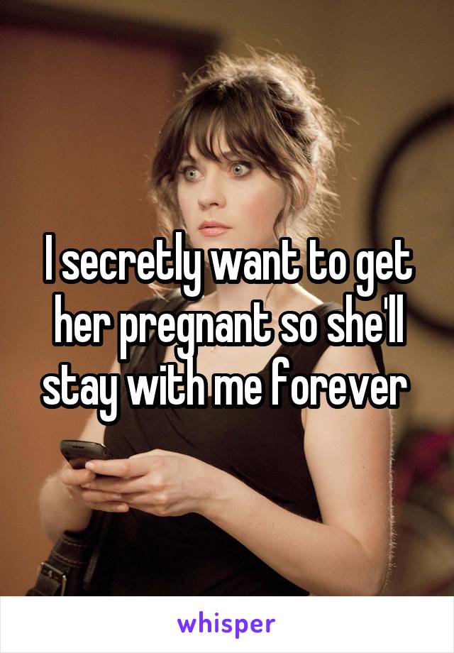 I secretly want to get her pregnant so she'll stay with me forever 