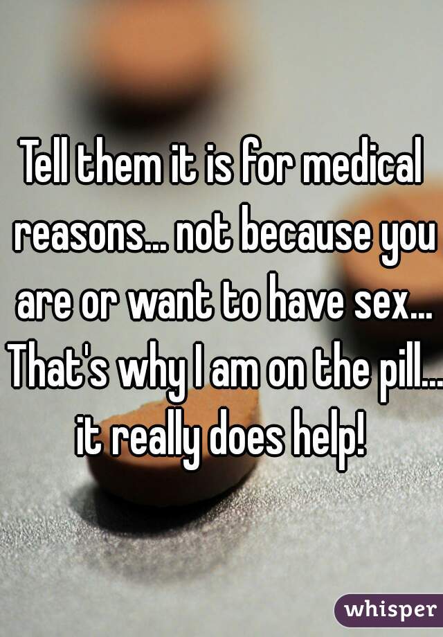 Tell them it is for medical reasons... not because you are or want to have sex... That's why I am on the pill... it really does help! 