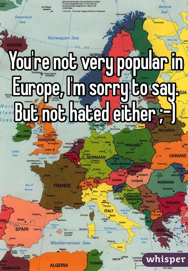 You're not very popular in Europe, I'm sorry to say. But not hated either ;-)