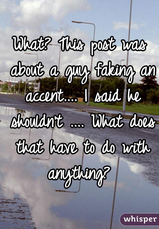 What? This post was about a guy faking an accent.... I said he shouldn't .... What does that have to do with anything? 