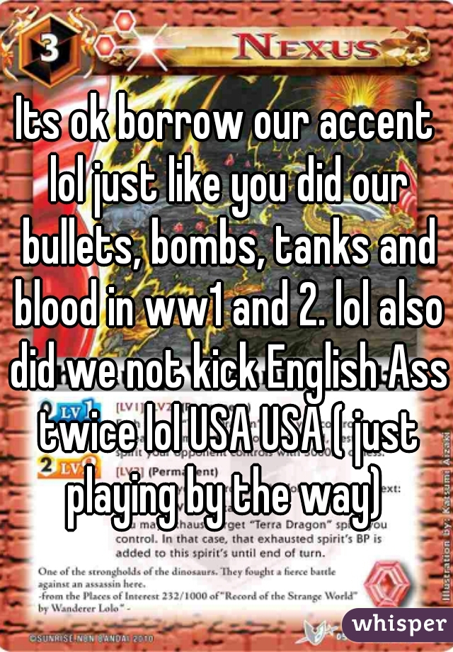 Its ok borrow our accent lol just like you did our bullets, bombs, tanks and blood in ww1 and 2. lol also did we not kick English Ass twice lol USA USA ( just playing by the way) 