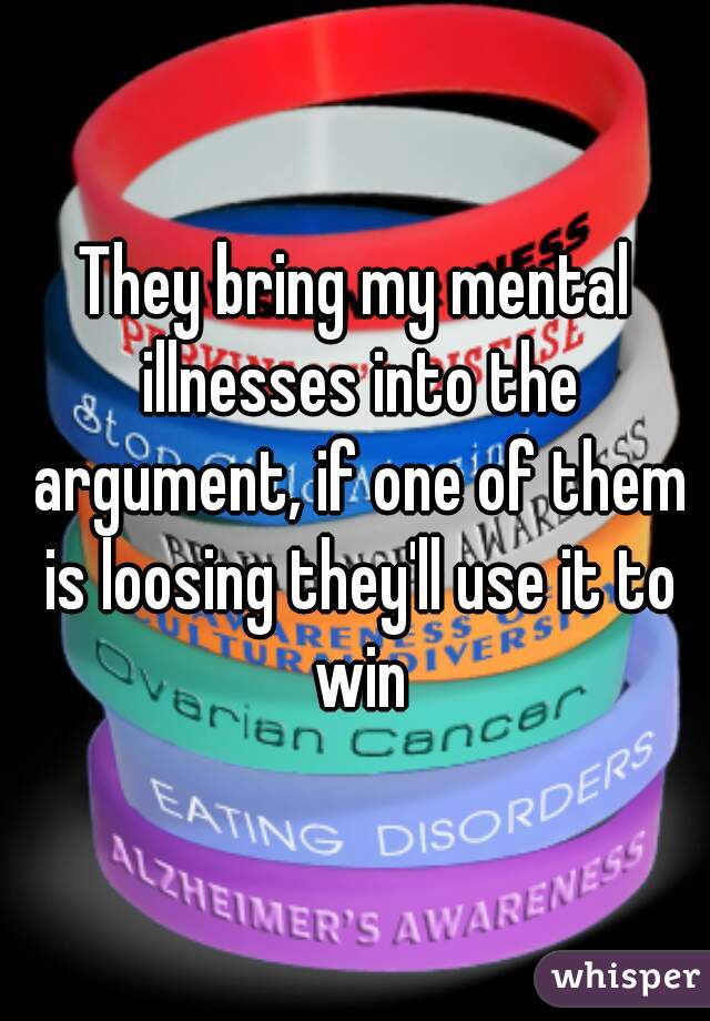 They bring my mental illnesses into the argument, if one of them is loosing they'll use it to win