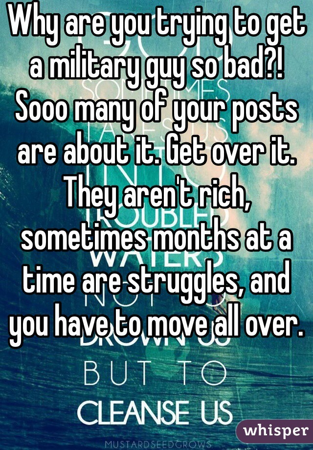 Why are you trying to get a military guy so bad?! Sooo many of your posts are about it. Get over it. They aren't rich, sometimes months at a time are struggles, and you have to move all over. 