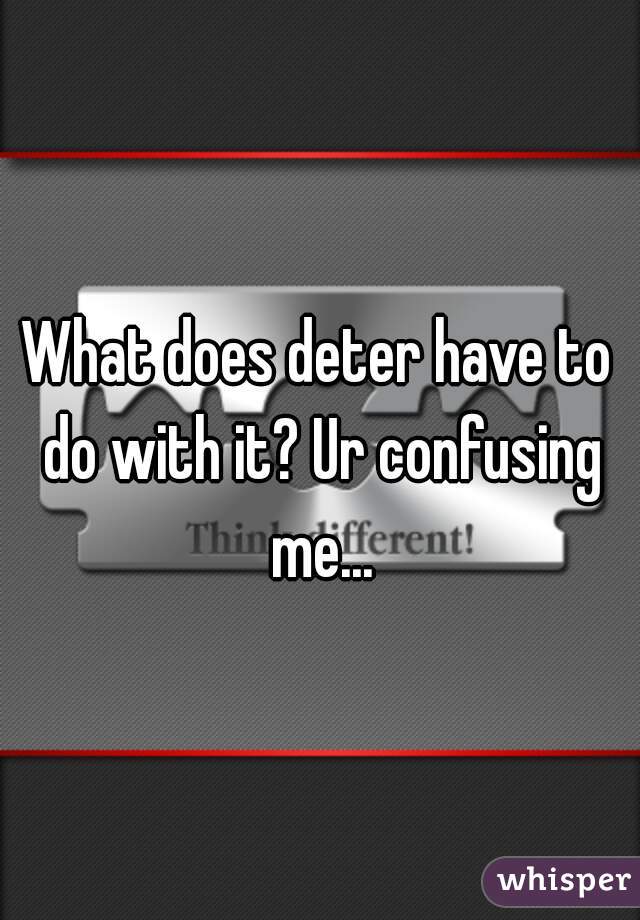 What does deter have to do with it? Ur confusing me...