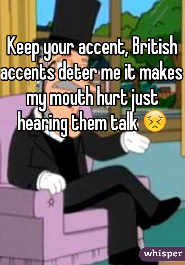 Keep your accent, British accents deter me it makes my mouth hurt just hearing them talk 😣
