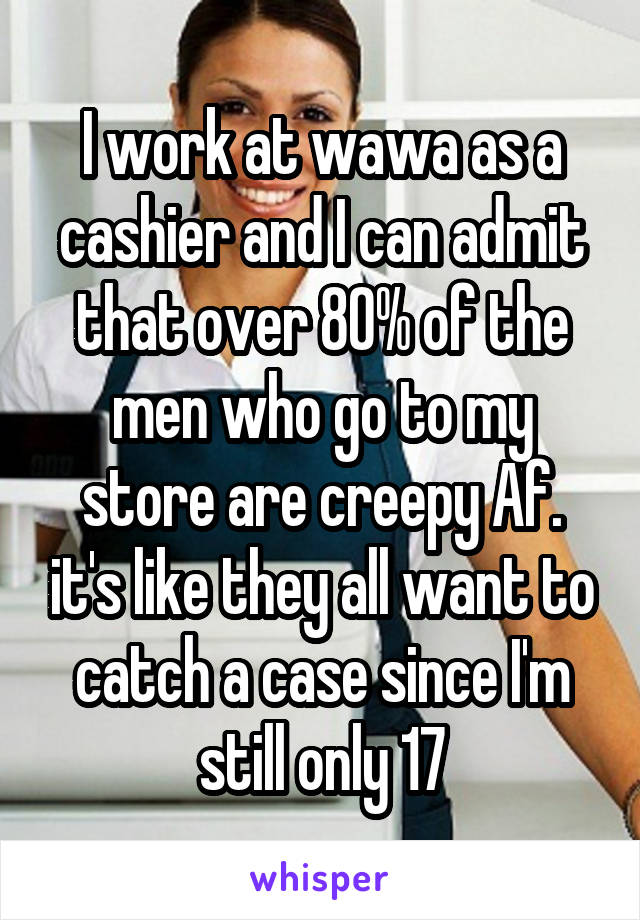 I work at wawa as a cashier and I can admit that over 80% of the men who go to my store are creepy Af. it's like they all want to catch a case since I'm still only 17